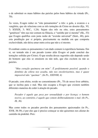 OS OITO PENSAMENTOS
52
o de substituir os maus hábitos das paixões pelos bons hábitos da virtude (Pr.,
70).
Às vezes, Evagro reduz os “oito pensamentos” a três: a gula, a avareza e a
vanglória, que ele relaciona com as três tentações de Cristo no deserto (Ep., VI,
3; XXXIX, 3; M.C., 1.24). Sejam eles três ou oito, estes pensamentos
“genéricos” têm sua raiz comum na filáucia, o “carinho por si mesmo” (Sk., 53)
que Evagro qualifica com justa razão de “aversão universal” (Sent., 48), pois
esta predileção por si próprio, precisamente na medida em que comporta
exclusividade, não deixa amar outra coisa que não a si mesmo.
O combate contra os pensamentos é um dado comum à experiência humana. Em
si, ser tentado não é um pecado (como aliás Evagro só pode concluir das
tentações sofridas por Cristo). O que resulta dessas sugestões não depende senão
do homem: que elas se enraízem ou não nele, que elas excitem ou não as
paixões.
“Meu coração queimava em mim”. É perfeitamente possível, quando o
demônio da cólera nos assalta, não nos encolerizarmos, mas é quase
impossível não “queimar”. (In Ps., XXXVIII, 4)
O pecado, com efeito, reside no consentimento (Pr., 75) de nosso livre arbítrio,
que se inclina para o mal. Mas não escapou a Evagro que existem também
diferentes maneiras de ceder à atração do pecado.
Pecador é aquele que peca por sensualidade e por licença; o homem
nocivo, ao contrário, é aquele que comete deliberadamente o mal. (In Ps.,
IX, 36)
Mas como todos os pecados provêm dos pensamentos apaixonados (in Ps.,
XVII, 38-39), é por eles que é preciso começar se não quisermos nos afastar do
caminho da praktiké. Pois:
 