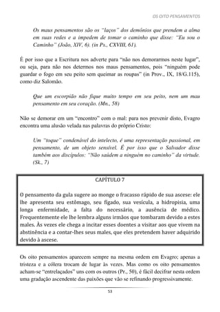 OS OITO PENSAMENTOS
53
Os maus pensamentos são os “laços” dos demônios que prendem a alma
em suas redes e a impedem de tomar o caminho que disse: “Eu sou o
Caminho” (João, XIV, 6). (in Ps., CXVIII, 61).
É por isso que a Escritura nos adverte para “não nos demorarmos neste lugar”,
ou seja, para não nos determos nos maus pensamentos, pois “ninguém pode
guardar o fogo em seu peito sem queimar as roupas” (in Prov., IX, 18/G.115),
como diz Salomão.
Que um escorpião não fique muito tempo em seu peito, nem um mau
pensamento em seu coração. (Mn., 58)
Não se demorar em um “encontro” com o mal: para nos prevenir disto, Evagro
encontra uma alusão velada nas palavras do próprio Cristo:
Um “toque” condenável do intelecto, é uma representação passional, em
pensamento, de um objeto sensível. É por isso que o Salvador disse
também aos discípulos: “Não saúdem a ninguém no caminho” da virtude.
(Sk., 7)
CAPÍTULO 7
O pensamento da gula sugere ao monge o fracasso rápido de sua ascese: ele
lhe apresenta seu estômago, seu fígado, sua vesícula, a hidropisia, uma
longa enfermidade, a falta do necessário, a ausência de médico.
Frequentemente ele lhe lembra alguns irmãos que tombaram devido a estes
males. Às vezes ele chega a incitar esses doentes a visitar aos que vivem na
abstinência e a contar-lhes seus males, que eles pretendem haver adquirido
devido à ascese.
Os oito pensamentos aparecem sempre na mesma ordem em Evagro; apenas a
tristeza e a cólera trocam de lugar às vezes. Mas como os oito pensamentos
acham-se “entrelaçados” uns com os outros (Pr., 50), é fácil decifrar nesta ordem
uma gradação ascendente das paixões que vão se refinando progressivamente.
 