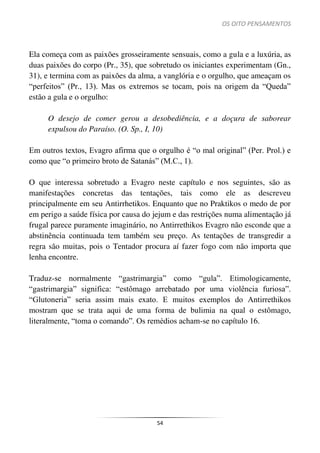 OS OITO PENSAMENTOS
54
Ela começa com as paixões grosseiramente sensuais, como a gula e a luxúria, as
duas paixões do corpo (Pr., 35), que sobretudo os iniciantes experimentam (Gn.,
31), e termina com as paixões da alma, a vanglória e o orgulho, que ameaçam os
“perfeitos” (Pr., 13). Mas os extremos se tocam, pois na origem da “Queda”
estão a gula e o orgulho:
O desejo de comer gerou a desobediência, e a doçura de saborear
expulsou do Paraíso. (O. Sp., I, 10)
Em outros textos, Evagro afirma que o orgulho é “o mal original” (Per. Prol.) e
como que “o primeiro broto de Satanás” (M.C., 1).
O que interessa sobretudo a Evagro neste capítulo e nos seguintes, são as
manifestações concretas das tentações, tais como ele as descreveu
principalmente em seu Antirrhetikos. Enquanto que no Praktikos o medo de por
em perigo a saúde física por causa do jejum e das restrições numa alimentação já
frugal parece puramente imaginário, no Antirrethikos Evagro não esconde que a
abstinência continuada tem também seu preço. As tentações de transgredir a
regra são muitas, pois o Tentador procura aí fazer fogo com não importa que
lenha encontre.
Traduz-se normalmente “gastrimargia” como “gula”. Etimologicamente,
“gastrimargia” significa: “estômago arrebatado por uma violência furiosa”.
“Glutoneria” seria assim mais exato. E muitos exemplos do Antirrethikos
mostram que se trata aqui de uma forma de bulimia na qual o estômago,
literalmente, “toma o comando”. Os remédios acham-se no capítulo 16.
 