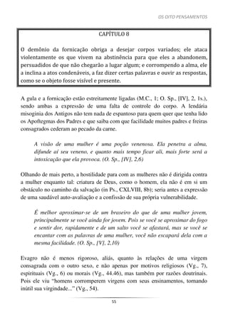 OS OITO PENSAMENTOS
55
CAPÍTULO 8
O demônio da fornicação obriga a desejar corpos variados; ele ataca
violentamente os que vivem na abstinência para que eles a abandonem,
persuadidos de que não chegarão a lugar algum; e corrompendo a alma, ele
a inclina a atos condenáveis, a faz dizer certas palavras e ouvir as respostas,
como se o objeto fosse visível e presente.
A gula e a fornicação estão estreitamente ligadas (M.C., 1; O. Sp., [IV], 2, 1s.),
sendo ambas a expressão de uma falta de controle do corpo. A lendária
misoginia dos Antigos não tem nada de espantoso para quem quer que tenha lido
os Apoftegmas dos Padres e que saiba com que facilidade muitos padres e freiras
consagrados cederam ao pecado da carne.
A visão de uma mulher é uma poção venenosa. Ela penetra a alma,
difunde aí seu veneno, e quanto mais tempo ficar ali, mais forte será a
intoxicação que ela provoca. (O. Sp., [IV], 2,6)
Olhando de mais perto, a hostilidade para com as mulheres não é dirigida contra
a mulher enquanto tal: criatura de Deus, como o homem, ela não é em si um
obstáculo no caminho da salvação (in Ps., CXLVIII, 8b); seria antes a expressão
de uma saudável auto-avaliação e a confissão de sua própria vulnerabilidade.
É melhor aproximar-se de um braseiro do que de uma mulher jovem,
principalmente se você ainda for jovem. Pois se você se aproximar do fogo
e sentir dor, rapidamente e de um salto você se afastará, mas se você se
encantar com as palavras de uma mulher, você não escapará dela com a
mesma facilidade. (O. Sp., [V], 2,10)
Evagro não é menos rigoroso, aliás, quanto às relações de uma virgem
consagrada com o outro sexo, e não apenas por motivos religiosos (Vg., 7),
espirituais (Vg., 6) ou morais (Vg., 44.46), mas também por razões doutrinais.
Pois ele viu “homens corromperem virgens com seus ensinamentos, tornando
inútil sua virgindade...” (Vg., 54).
 