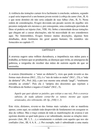 OS OITO PENSAMENTOS
56
A violência das tentações carnais leva facilmente à conclusão, sedutora, segundo
a qual seria impossível a um homem jovem resistir à cobiça da carne (Ant., II, 4)
e que neste domínio ele não seria culpado de suas falhas (Ant., II, 5). Nesta
ordem de considerações, Evagro desvenda um pecado secreto do orgulho: nós
pecamos malgrado nós mesmos e, por conseguinte, uma condenação provinda de
Deus só poderia ser injusta (Ant., VIII, 16). Sobre a intensidade dessas tentações
que chegam até a causar alucinações, não há necessidade de nos estendermos
aqui. No Antirretikhos, Evagro fornece muitas descrições, algumas bem
detalhadas, deste fenômeno tão geral quanto humano. Os remédios são
fornecidos no capítulo 17.
CAPÍTULO 9
A avareza sugere uma velhice duradoura, a impotência nas mãos para o
trabalho, as fomes que se produzirão, as doenças que virão, as amarguras da
pobreza, a vergonha de receber das mãos de outrem aquilo de que se
necessita.
A avareza (literalmente: o “amor ao dinheiro”), vício que pode revestir-se das
formas mais diversas (M.C., 22), é a “raiz de todos os males” (M.C., 23), a “mãe
da idolatria” (Pr., Prol. [6]), e por isso mesmo uma atitude “pagã”, “totalmente
estranha ao cristão”. Pois ela é “própria dos descrentes que rejeitam a
Providência do Senhor e negam o Criador” (M.C., 5).
Aquele que quer afastar as paixões, que extirpe a sua raiz. Pois a avareza
subsiste, de nada adiante cortar-lhe os ramos: mesmo que sejam
arrancados, eles rebrotarão. (O. Sp., [VII] 3, 2)
Este vício, dizíamos, reveste-se das formas mais variadas e não se manifesta
apenas, como aqui, no cuidado (não desprovido de fundamento) em assegurar os
dias da velhice. Mas o traço comum de toda as manifestações de avareza é um
egoísmo doentio ao qual tudo passa a ser subordinado, mesmo as relações inter-
pessoais (Ant., III, 3, 5, ...), e notadamente o cuidado com aqueles que nos são
confiados (Ant., III, 4, 6, 8, ...). Por exemplo, tudo é subordinado a uma mania
 