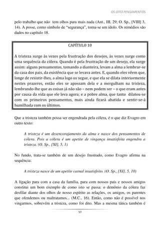 OS OITO PENSAMENTOS
57
pelo trabalho que não tem olhos para mais nada (Ant., III, 29; O. Sp., [VIII] 3,
14). A posse, como símbolo de “segurança”, torna-se um ídolo. Os remédios são
dados no capítulo 18.
CAPÍTULO 10
A tristeza surge às vezes pela frustração dos desejos, às vezes surge como
uma sequência da cólera. Quando é pela frustração de um desejo, ela surge
assim: alguns pensamentos, tomando a dianteira, levam a alma a lembrar-se
da casa dos pais, da existência que se levava antes. E, quando eles vêem que,
longe de resistir-lhes, a alma logo os segue, e que ela se dilata interiormente
nestes prazeres, então eles se apossam dela e a mergulham na tristeza,
lembrando-lhe que as coisas já não são – nem podem ser – o que eram antes
por causa da vida que ele leva agora; e a pobre alma, que tanto dilatou-se
com os primeiros pensamentos, mais ainda ficará abatida e sentir-se-á
humilhada com os últimos.
Que a tristeza também possa ser engendrada pela cólera, é o que diz Evagro em
outro texto:
A tristeza é um desencorajamento da alma e nasce dos pensamentos de
cólera. Pois a cólera é um apetite de vingança insatisfeita engendra a
tristeza. (O. Sp., [XI], 5, 1)
No fundo, trata-se também de um desejo frustrado, como Evagro afirma na
sequência:
A tristeza nasce de um apetite carnal insatisfeito. (O. Sp., [XI], 5, 10)
A ligação para com a casa da família, para com nossos pais e nossos amigos
constitui um bom exemplo de como isto se passa: o demônio da cólera faz
desfilar diante dos olhos de nosso espírito as relações, os amigos, os parentes
que ofendemos ou maltratamos... (M.C., 16). Então, como não é possível nos
vingarmos, sobrevém a tristeza, como foi dito. Mas a mesma tática também é
 