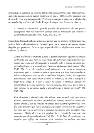 OS OITO PENSAMENTOS
58
utilizada pelo demônio da tristeza: ele mostra aos anacoretas seus entes queridos
que estão doentes, ou em perigo em terra e no mar... (M.C.r.l., 28). Cada um terá
de acordo com seu temperamento. Porém nem sempre a tristeza e a aflição são
obra do Maligno. Como são Paulo, Evagro distingue duas formas de tristeza:
A tristeza é condenável quando provém da frustração de um prazer
corruptível, mas ela é louvável quando vem da frustração das virtudes e
da ciência de Deus. (in Prov., XXV, 20a / G.313)
Esta última forma de aflição insiste nas coisas que os homens perderam por sua
própria falta, e ela os incita a se converter para que se tornem novamente dignos
daquilo que perderam. O texto que segue detalha a relação entre estas duas
espécies de tristeza:
Todos os demônios ensinam a alma a gostar do prazer: apenas o demônio
da tristeza não quer fazê-lo, e ele chega até a destruir os pensamentos dos
outros que estão ali, destroçando e secando todo o prazer da alma por
meio da tristeza, se é verdade que “os ossos do homem triste secam” (Pr.,
XVII, 22). E se ele combate moderadamente, ele torna o anacoreta
experiente, pois o convence a não se aproximar dos bens deste mundo e a
evitar todo prazer; mas se ele se implanta daí para frente, ele engendra
pensamentos que aconselham a alma a evadir-se, ou que a obrigam a
fugir para longe. É o que o santo Jó sofreu e meditou, quando foi
atormentado por este demônio: “Se eu pudesse, disse ele, dar a mão a
mim mesmo, ou ao menos pedir a um outro que o fizesse por mim!” (Jó,
XXX, 24).
Este demônio é simbolizado pela víbora, este animal cuja substância
natural, ministrada em dose suportável ao homem, destrói o veneno dos
outros animais, mas se tomado em estado puro destrói o próprio ser vivo.
É a este demônio que Paulo entregou o pecador incestuoso de Corinto; é
por isso que ele se apressou a escrever novamente aos Coríntios estas
palavras: “Assim deveis agora perdoar-lhe e consolá-lo para que não
sucumba por demasiada tristeza.” (2 Cor., II, 8). Mas ele sabia que este
espírito que aflige os homens pode também trazer-lhes um bom
 