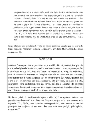 OS OITO PENSAMENTOS
59
arrependimento: é a razão pela qual são João Batista chamava aos que
são picados por este demônio e se refugiam junto a Deus de “raça de
víboras”, dizendo-lhes: “Ao ver, porém, que muitos dos fariseus e dos
saduceus vinham ao seu batismo, disse-lhes: Raça de víboras, quem vos
ensinou a fugir da cólera vindoura? Dai, pois, frutos de verdadeira
penitência. Não digais dentro de vós: Nós temos a Abraão por pai! Pois eu
vos digo: Deus é poderoso para suscitar destas pedras filhos a Abraão.”
(Mt., III, 7-9). Mas todo homem que, a exemplo de Abraão, deixou sua
terra e sua família, este se torna mais forte do que este demônio. (M.C.,
13)
Estes últimos nos remetem de volta ao nosso capítulo: aquele que se libera de
todos os anelos “naturais” torna-se invulnerável à tristeza. Outros remédios estão
no capítulo 19.
CAPÍTULO 11
A cólera é uma paixão em permanente prontidão. Diz-se, com efeito, que ela
é uma ebulição da parte irascível e um movimento contra aquele que fez
mal ou que parece tê-lo feito. Ela deixa a alma furiosa ao longo de todo o dia,
mas é sobretudo durante as orações que ela se apodera do intelecto,
mostrando-lhe o rosto daquele que o constrangeu. Às vezes, quando ela
dura e se transforma em ressentimento, ela provoca, durante a noite,
confusões, com desfalecimento do corpo, palidez e assaltos de animais
venenosos. Estes quatro sinais, que se seguem ao ressentimento, podem ser
encontrados acompanhando diversos pensamentos.
Nenhuma paixão é tão devastadora para a vida espiritual quanto a cólera e os
pecados que ela engendra. Assim é que Evagro consagra nada menos do que sete
capítulos (Pr., 20-26) aos remédios correspondentes, sem contar as muitas
passagens no conjunto de sua obra. De onde vem esta posição privilegiada,
excepcional?
 