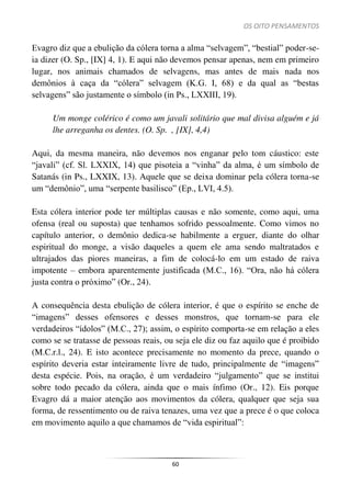 OS OITO PENSAMENTOS
60
Evagro diz que a ebulição da cólera torna a alma “selvagem”, “bestial” poder-se-
ia dizer (O. Sp., [IX] 4, 1). E aqui não devemos pensar apenas, nem em primeiro
lugar, nos animais chamados de selvagens, mas antes de mais nada nos
demônios à caça da “cólera” selvagem (K.G. I, 68) e da qual as “bestas
selvagens” são justamente o símbolo (in Ps., LXXIII, 19).
Um monge colérico é como um javali solitário que mal divisa alguém e já
lhe arreganha os dentes. (O. Sp. , [IX], 4,4)
Aqui, da mesma maneira, não devemos nos enganar pelo tom cáustico: este
“javali” (cf. Sl. LXXIX, 14) que pisoteia a “vinha” da alma, é um símbolo de
Satanás (in Ps., LXXIX, 13). Aquele que se deixa dominar pela cólera torna-se
um “demônio”, uma “serpente basilisco” (Ep., LVI, 4.5).
Esta cólera interior pode ter múltiplas causas e não somente, como aqui, uma
ofensa (real ou suposta) que tenhamos sofrido pessoalmente. Como vimos no
capítulo anterior, o demônio dedica-se habilmente a erguer, diante do olhar
espiritual do monge, a visão daqueles a quem ele ama sendo maltratados e
ultrajados das piores maneiras, a fim de colocá-lo em um estado de raiva
impotente – embora aparentemente justificada (M.C., 16). “Ora, não há cólera
justa contra o próximo” (Or., 24).
A consequência desta ebulição de cólera interior, é que o espírito se enche de
“imagens” desses ofensores e desses monstros, que tornam-se para ele
verdadeiros “ídolos” (M.C., 27); assim, o espírito comporta-se em relação a eles
como se se tratasse de pessoas reais, ou seja ele diz ou faz aquilo que é proibido
(M.C.r.l., 24). E isto acontece precisamente no momento da prece, quando o
espírito deveria estar inteiramente livre de tudo, principalmente de “imagens”
desta espécie. Pois, na oração, é um verdadeiro “julgamento” que se institui
sobre todo pecado da cólera, ainda que o mais ínfimo (Or., 12). Eis porque
Evagro dá a maior atenção aos movimentos da cólera, qualquer que seja sua
forma, de ressentimento ou de raiva tenazes, uma vez que a prece é o que coloca
em movimento aquilo a que chamamos de “vida espiritual”:
 