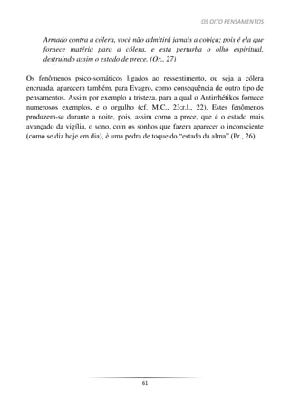 OS OITO PENSAMENTOS
61
Armado contra a cólera, você não admitirá jamais a cobiça; pois é ela que
fornece matéria para a cólera, e esta perturba o olho espiritual,
destruindo assim o estado de prece. (Or., 27)
Os fenômenos psico-somáticos ligados ao ressentimento, ou seja a cólera
encruada, aparecem também, para Evagro, como consequência de outro tipo de
pensamentos. Assim por exemplo a tristeza, para a qual o Antirrhétikos fornece
numerosos exemplos, e o orgulho (cf. M.C., 23;r.l., 22). Estes fenômenos
produzem-se durante a noite, pois, assim como a prece, que é o estado mais
avançado da vigília, o sono, com os sonhos que fazem aparecer o inconsciente
(como se diz hoje em dia), é uma pedra de toque do “estado da alma” (Pr., 26).
 