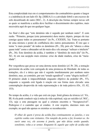 OS OITO PENSAMENTOS
63
Esta complexidade traz em si comportamentos tão contraditórios quanto o langor
e a indolência de um lado (O. Sp. [XIII] 6,1) e a atividade febril e um excesso de
zelo desenfreado de outro (M.C., 2). A descrição das formas sempre novas sob
as quais se manifesta a acídia deve facilitar o discernimento dos espíritos, mais
necessária aqui do que em qualquer lugar.
Ao final é dito que “este demônio não é seguido por nenhum outro”. E com
razão. “Primeiro, porque (este pensamento) dura muito; depois, porque ele traz
consigo quase todos os pensamentos” (in Ps., CXXXIX, 3a). Trata-se portanto
de uma mistura e ponto de confluência dos outros pensamentos. É isto que o
torna “o mais pesado” de todos os demônios (Pr., 28), pois ele “abarca a alma
quase toda” como o abrasador sol do meio-dia e ele ameaça “sufocar o intelecto”
(Pr., 36). Este demônio da acídia, é também o “demônio do meio-dia” (in Ps.,
XC, 6) em sua acepção mais extensa: crise da idade madura, crise da “meia-
idade”.
Por vergonhosa que possa ser uma derrota neste domínio (cf. Pr. 28), a tentação
persistente da acídia vem carregada de uma promessa de liberdade: de todas as
tentações, ela é a única que não é seguida imediatamente por nenhum outro
demônio, mas, ao contrário, por um “estado agradável” e uma “alegria inefável”.
O primeiro alude à impassibilidade enquanto objetivo da praktiké (Pr., 57),
enquanto a segunda está ligada à oração em sua forma mais elevada: uma
contemplação desprovida de toda representação e de toda palavra (Or., 15, 62,
153).
No tempo da acídia, é a vida que está em jogo. Irmã gêmea da tristeza (cf. Vit.,
III, 4) ela pode conduzir seja à ruína da vida espiritual, seja ao suicídio (cf. M.C.,
13), seja a esta passagem na qual a criatura encontra o “Incognoscível”.
Pedregoso é o caminho que aí conduz. A este respeito, daremos mais um
exemplo, no qual não apenas os eremitas se reconhecerão:
O olhar de quem é presa da acídia fixa continuamente as janelas, e seu
espírito sonha com visitantes. Um rangido da porta o faz levantar-se. Ao
ouvir uma voz, ele assoma à janela, que não deixa senão quando,
sonolento, volta a se sentar. Enquanto lê, aquele que sofre de acídia não
 