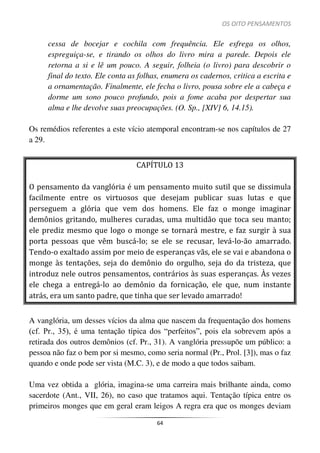 OS OITO PENSAMENTOS
64
cessa de bocejar e cochila com frequência. Ele esfrega os olhos,
espreguiça-se, e tirando os olhos do livro mira a parede. Depois ele
retorna a si e lê um pouco. A seguir, folheia (o livro) para descobrir o
final do texto. Ele conta as folhas, enumera os cadernos, critica a escrita e
a ornamentação. Finalmente, ele fecha o livro, pousa sobre ele a cabeça e
dorme um sono pouco profundo, pois a fome acaba por despertar sua
alma e lhe devolve suas preocupações. (O. Sp., [XIV] 6, 14.15).
Os remédios referentes a este vício atemporal encontram-se nos capítulos de 27
a 29.
CAPÍTULO 13
O pensamento da vanglória é um pensamento muito sutil que se dissimula
facilmente entre os virtuosos que desejam publicar suas lutas e que
perseguem a glória que vem dos homens. Ele faz o monge imaginar
demônios gritando, mulheres curadas, uma multidão que toca seu manto;
ele prediz mesmo que logo o monge se tornará mestre, e faz surgir à sua
porta pessoas que vêm buscá-lo; se ele se recusar, levá-lo-ão amarrado.
Tendo-o exaltado assim por meio de esperanças vãs, ele se vai e abandona o
monge às tentações, seja do demônio do orgulho, seja do da tristeza, que
introduz nele outros pensamentos, contrários às suas esperanças. Às vezes
ele chega a entregá-lo ao demônio da fornicação, ele que, num instante
atrás, era um santo padre, que tinha que ser levado amarrado!
A vanglória, um desses vícios da alma que nascem da frequentação dos homens
(cf. Pr., 35), é uma tentação típica dos “perfeitos”, pois ela sobrevem após a
retirada dos outros demônios (cf. Pr., 31). A vanglória pressupõe um público: a
pessoa não faz o bem por si mesmo, como seria normal (Pr., Prol. [3]), mas o faz
quando e onde pode ser vista (M.C. 3), e de modo a que todos saibam.
Uma vez obtida a glória, imagina-se uma carreira mais brilhante ainda, como
sacerdote (Ant., VII, 26), no caso que tratamos aqui. Tentação típica entre os
primeiros monges que em geral eram leigos A regra era que os monges deviam
 