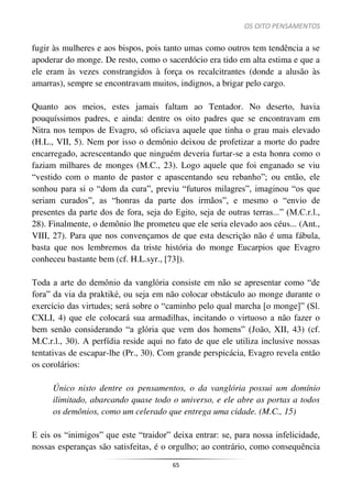 OS OITO PENSAMENTOS
65
fugir às mulheres e aos bispos, pois tanto umas como outros tem tendência a se
apoderar do monge. De resto, como o sacerdócio era tido em alta estima e que a
ele eram às vezes constrangidos à força os recalcitrantes (donde a alusão às
amarras), sempre se encontravam muitos, indignos, a brigar pelo cargo.
Quanto aos meios, estes jamais faltam ao Tentador. No deserto, havia
pouquíssimos padres, e ainda: dentre os oito padres que se encontravam em
Nitra nos tempos de Evagro, só oficiava aquele que tinha o grau mais elevado
(H.L., VII, 5). Nem por isso o demônio deixou de profetizar a morte do padre
encarregado, acrescentando que ninguém deveria furtar-se a esta honra como o
faziam milhares de monges (M.C., 23). Logo aquele que foi enganado se viu
“vestido com o manto de pastor e apascentando seu rebanho”; ou então, ele
sonhou para si o “dom da cura”, previu “futuros milagres”, imaginou “os que
seriam curados”, as “honras da parte dos irmãos”, e mesmo o “envio de
presentes da parte dos de fora, seja do Egito, seja de outras terras...” (M.C.r.l.,
28). Finalmente, o demônio lhe prometeu que ele seria elevado aos céus... (Ant.,
VIII, 27). Para que nos convençamos de que esta descrição não é uma fábula,
basta que nos lembremos da triste história do monge Eucarpios que Evagro
conheceu bastante bem (cf. H.L.syr., [73]).
Toda a arte do demônio da vanglória consiste em não se apresentar como “de
fora” da via da praktiké, ou seja em não colocar obstáculo ao monge durante o
exercício das virtudes; será sobre o “caminho pelo qual marcha [o monge]” (Sl.
CXLI, 4) que ele colocará sua armadilhas, incitando o virtuoso a não fazer o
bem senão considerando “a glória que vem dos homens” (João, XII, 43) (cf.
M.C.r.l., 30). A perfídia reside aqui no fato de que ele utiliza inclusive nossas
tentativas de escapar-lhe (Pr., 30). Com grande perspicácia, Evagro revela então
os corolários:
Único nisto dentre os pensamentos, o da vanglória possui um domínio
ilimitado, abarcando quase todo o universo, e ele abre as portas a todos
os demônios, como um celerado que entrega uma cidade. (M.C., 15)
E eis os “inimigos” que este “traidor” deixa entrar: se, para nossa infelicidade,
nossas esperanças são satisfeitas, é o orgulho; ao contrário, como consequência
 