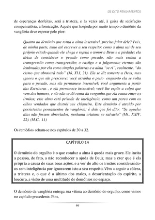 OS OITO PENSAMENTOS
66
de esperanças desfeitas, será a tristeza, e às vezes até, à guisa de satisfação
compensatória, a fornicação. Aquele que hospeda por muito tempo o demônio da
vanglória deve esperar pelo pior:
Quanto ao demônio que torna a alma insensível, preciso falar dele? Pois,
de minha parte, temo até escrever a seu respeito: como a alma sai de seu
próprio estado quando ele chega e rejeita o temor a Deus e a piedade; ela
deixa de considerar o pecado como pecado, não mais estima a
transgressão como transgressão; o castigo e o julgamento eternos são
lembrados por ela como simples palavras e a alma “se ri”, realmente, “do
cismo que abrasará tudo” (Jó, XLI, 21). Ela se diz temente a Deus, mas
ignora o que ele prescreve; você arranha o peito enquanto ela se volta
para o pecado, mas ela permanece insensível; você argumenta a partir
das Escrituras , e ela permanece insensível; você lhe expõe a culpa que
vem dos homens, e ela não se dá conta da vergonha que ela causa entre os
irmãos; esta alma está privada de inteligência, como um porco com os
olhos vendados que destrói seu chiqueiro. Este demônio é atraído por
persistentes pensamentos de vanglória; é dele que foi dito: “Se aqueles
dias não fossem abreviados, nenhuma criatura se salvaria” (Mt., XXIV,
22). (M.C., 11)
Os remédios acham-se nos capítulos de 30 a 32.
CAPÍTULO 14
O demônio do orgulho é o que conduz a alma à queda mais grave. Ele incita
a pessoa, de fato, a não reconhecer a ajuda de Deus, mas a crer que é ela
própria a causa de suas boas ações, e a ver do alto os irmãos considerando-
os sem inteligência por ignorarem isto a seu respeito. Vêm a seguir a cólera,
a tristeza e, o que é o último dos males, a desorientação do espírito, a
loucura, a visão de uma multitude de demônios no espaço.
O demônio da vanglória entrega sua vítima ao demônio do orgulho, como vimos
no capítulo precedente. Pois,
 
