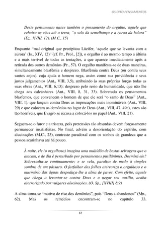 OS OITO PENSAMENTOS
67
Deste pensamento nasce também o pensamento do orgulho, aquele que
rebaixa os céus até a terra, “o selo da semelhança e a coroa da beleza”
(Ez., XVIII, 12). (M.C., 15)
Enquanto “mal original que precipitou Lúcifer, ‘aquele que se levanta com a
aurora’ (Is., XIV, 12)” (cf. Pr., Prol., [2]), o orgulho é ao mesmo tempo a última
e a mais terrível de todas as tentações, a que aparece imediatamente após a
retirada dos outros demônios (Pr., 57). O orgulho manifesta-se de duas maneiras,
simultaneamente blasfêmia e desprezo. Blasfêmia contra Deus (ou contra seus
santos anjos), cuja ajuda o homem nega, assim como sua providência e seus
justos julgamentos (Ant., VIII, 3,5), atribuindo às suas próprias forças todas as
suas obras (Ant., VIII, 6,13); desprezo pelo resto da humanidade, que não lhe
chega aos calcanhares (Ant., VIII, 8, 31, 33). Sobretudo os pensamentos
blasfemos, que convencem o homem de que ele será “o santo de Deus” (Ant.,
VIII, 1), que lançam contra Deus as imprecações mais inomináveis (Ant., VIII,
29) e que colocam os demônios no lugar de Deus (Ant., VIII, 47, 49c), estes são
tão horríveis, que Evagro se recusa a colocá-los no papel (Ant., VIII, 21).
Seguem-se o furor e a tristeza, pois pretensões tão absurdas devem forçosamente
permanecer insatisfeitas. No final, advém a desorientação do espírito, com
alucinações (M.C., 23), contraste paradoxal com os sonhos de grandeza que a
pessoa acarinhava até há pouco.
À noite, ele (o orgulhoso) imagina uma multidão de bestas selvagens que o
atacam, e de dia é perturbado por pensamentos pusilânimes. Dormirá ele?
Sobressalta-se continuamente; e se vela, paralisa de medo à simples
sombra de um pássaro. O farfalhar das folhas aterroriza o orgulhoso e o
murmúrio das águas despedaça-lhe a alma de pavor. Com efeito, aquele
que chega a levantar-se contra Deus e a negar seu auxílio, acaba
aterrorizado por vulgares alucinações. (O. Sp., [XVIII] 8.9)
A alma torna-se “motivo de riso dos demônios”, pois “Deus a abandonou” (Mn.,
62). Mas os remédios encontram-se no capítulo 33.
 