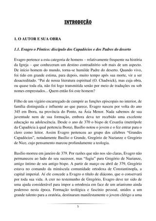 5
INTRODUÇÃO
1. O AUTOR E SUA OBRA
1.1. Evagro o Pôntico: discípulo dos Capadócios e dos Padres do deserto
Evagro pertence a esta categoria de homens – relativamente frequente na história
da Igreja – que conheceram um destino contraditório sob mais de um aspecto.
De início homem do mundo, torna-se humilde Padre do deserto. Quando vivo,
foi tido em grande estima, para depois, muito tempo após sua morte, vir a ser
desacreditado. “Pai de nossa literatura espiritual (O. Chadwick), mas cuja obra,
ou quase toda ela, não foi logo transmitida senão por meio de traduções ou sob
nomes emprestados... Quem então foi este homem?
Filho de um vigário encarregado de cumprir as funções episcopais no interior, de
família distinguida e influente ao que parece, Evagro nasceu por volta do ano
345 em Ibora, na província do Ponto, na Ásia Menor. Nada sabemos de sua
juventude nem de sua formação, embora deva ter recebido uma excelente
educação na adolescência. Desde o ano de 370 o bispo de Cesaréia (metrópole
da Capadócia à qual pertencia Ibora), Basílio notou o jovem e o fez entrar para o
clero como leitor. Assim Evagro pertenceu ao grupo dos célebres “Grandes
Capadócios”, notadamente Basílio o Grande, Gregório de Nazianze e Gregório
de Nice, cujo pensamento marcou profundamente a teologia.
Basílio morreu em janeiro de 379. Por razões que não nos são claras, Evagro não
permaneceu ao lado do seu sucessor, mas “fugiu” para Gregório de Nazianze,
amigo íntimo de seu antigo bispo. A partir de março ou abril de 379, Gregório
estava no comando da minúscula comunidade ortodoxa de Constantinopla, a
capital imperial. Aí ele concede a Evagro o título de diácono, que o conservará
por toda sua vida. A crer no testemunho de Gregório, Evagro deve ter sido de
uma ajuda considerável para impor a ortodoxia em face de um arianismo ainda
poderoso nesta época. Formação teológica e fascínio pessoal, unidos a um
grande talento para a oratória, destinaram manifestamente o jovem clérigo a uma
 