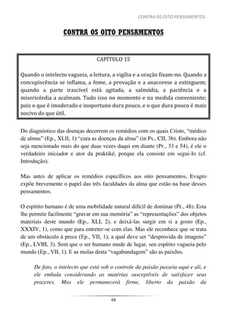 CONTRA OS OITO PENSAMENTOS.
68
CONTRA OS OITO PENSAMENTOS
CAPÍTULO 15
Quando o intelecto vagueia, a leitura, a vigília e a oração fixam-no. Quando a
concupiscência se inflama, a fome, a provação e a anacorese a extinguem;
quando a parte irascível está agitada, a salmódia, a paciência e a
misericórdia a acalmam. Tudo isso no momento e na medida conveniente;
pois o que é imoderado e inoportuno dura pouco, e o que dura pouco é mais
nocivo do que útil.
Do diagnóstico das doenças decorrem os remédios com os quais Cristo, “médico
de almas” (Ep., XLII, 1) “cura as doenças da alma” (in Ps., CII, 3b). Embora não
seja mencionado mais do que duas vezes daqui em diante (Pr., 33 e 54), é ele o
verdadeiro iniciador e ator da praktiké, porque ela consiste em segui-lo (cf.
Introdução).
Mas antes de aplicar os remédios específicos aos oito pensamentos, Evagro
expõe brevemente o papel das três faculdades da alma que estão na base desses
pensamentos.
O espírito humano é de uma mobilidade natural difícil de dominar (Pr., 48). Esta
lhe permite facilmente “gravar em sua memória” as “representações” dos objetos
materiais deste mundo (Ep., XLI, 2), e deixá-las surgir em si a gosto (Ep.,
XXXIV, 1), como que para entreter-se com elas. Mas ele reconhece que se trata
de um obstáculo à prece (Ep., VII, 1), a qual deve ser “desprovida de imagens”
(Ep., LVIII, 3). Sem que o ser humano mude de lugar, seu espírito vagueia pelo
mundo (Ep., VII, 1). E as molas desta “vagabundagem” são as paixões.
De fato, o intelecto que está sob o controle da paixão passeia aqui e ali, e
ele embala considerando as matérias susceptíveis de satisfazer seus
prazeres. Mas ele permanecerá firme, liberto da paixão da
 