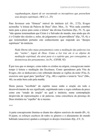 CONTRA OS OITO PENSAMENTOS.
69
vagabundagem, depois de ter encontrado os incorpóreos que preenchem
seus desejos espirituais. (M.C.r.l., 25)
Para favorecer esta “firmeza” imóvel do intelecto (cf. Or., 2.72), Evagro
aconselha “a leitura da Palavra de Deus” (Inst. Mon., 3). “Pois nada contribui
tanto para a prece pura como a leitura” das divinas Escrituras (Ep., IV, 5), que
“não apenas testemunham que Cristo é o Salvador do mundo, mas ainda que ele
é o Criador dos séculos e, neles, do julgamento e da providência” (Ep., VI, 4); e
que testemunham portanto este conhecimento que responde aos “desejos
espirituais” do intelecto.
Nada liberta (dos maus pensamentos) como a meditação das palavras (ou
das “razões”, logoi) de Deus. Como a Lei traz em si os objetos de
meditação espiritual, ela atrai para si o espírito que, por conseguinte, se
desinteressa dos pensamentos. (in Ps., CXVIII, 92)
É por isso que os monges, como todos os cristãos na origem, consagravam muito
tempo à leitura e meditação das Escrituras. Como aprendemos pela Vita de
Evagro, eles se dedicavam a isto sobretudo durante as vigílias da noite (Vita, J),
exercício sem igual para “purificar” (Vg., 40) o espírito e torná-lo “leve” (Mn.,
48), ou então bem cedo pela manhã.
Desta pureza “recolhida” do espírito nasce então a oração em todo o
desenvolvimento de seu significado, englobando tanto a regra cotidiana da prece
como este “estado de oração” no qual o intelecto, numa contemplação
desprovida de representações e de palavras, toma consciência da presença do
Deus trinitário no “espelho” de si mesmo.
***
A parte concupiscente ilumina-se diante dos objetos sensíveis do mundo (Pr., 4).
O jejum, os esforços ascéticos de todos os gêneros e o afastamento do mundo
habitado (anacorese) ajudam a extinguir os desejos irracionais (Ep., LV, 3).
 