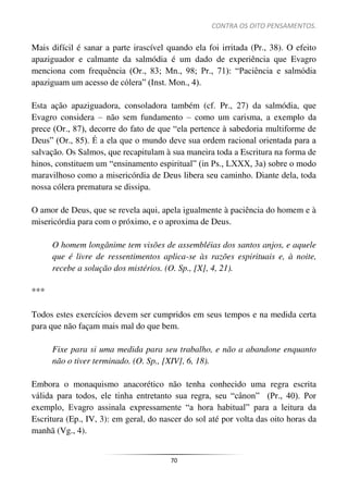 CONTRA OS OITO PENSAMENTOS.
70
Mais difícil é sanar a parte irascível quando ela foi irritada (Pr., 38). O efeito
apaziguador e calmante da salmódia é um dado de experiência que Evagro
menciona com frequência (Or., 83; Mn., 98; Pr., 71): “Paciência e salmódia
apaziguam um acesso de cólera” (Inst. Mon., 4).
Esta ação apaziguadora, consoladora também (cf. Pr., 27) da salmódia, que
Evagro considera – não sem fundamento – como um carisma, a exemplo da
prece (Or., 87), decorre do fato de que “ela pertence à sabedoria multiforme de
Deus” (Or., 85). É a ela que o mundo deve sua ordem racional orientada para a
salvação. Os Salmos, que recapitulam à sua maneira toda a Escritura na forma de
hinos, constituem um “ensinamento espiritual” (in Ps., LXXX, 3a) sobre o modo
maravilhoso como a misericórdia de Deus libera seu caminho. Diante dela, toda
nossa cólera prematura se dissipa.
O amor de Deus, que se revela aqui, apela igualmente à paciência do homem e à
misericórdia para com o próximo, e o aproxima de Deus.
O homem longânime tem visões de assembléias dos santos anjos, e aquele
que é livre de ressentimentos aplica-se às razões espirituais e, à noite,
recebe a solução dos mistérios. (O. Sp., [X], 4, 21).
***
Todos estes exercícios devem ser cumpridos em seus tempos e na medida certa
para que não façam mais mal do que bem.
Fixe para si uma medida para seu trabalho, e não a abandone enquanto
não o tiver terminado. (O. Sp., [XIV], 6, 18).
Embora o monaquismo anacorético não tenha conhecido uma regra escrita
válida para todos, ele tinha entretanto sua regra, seu “cânon” (Pr., 40). Por
exemplo, Evagro assinala expressamente “a hora habitual” para a leitura da
Escritura (Ep., IV, 3): em geral, do nascer do sol até por volta das oito horas da
manhã (Vg., 4).
 