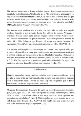 CONTRA OS OITO PENSAMENTOS.
71
Da mesma forma para o jejum, existiam regras fixas mesmo quando eram
adaptadas individualmente. Geralmente, ele ia “do entardecer ao entardecer”, ou
seja até a nona hora (15:00 horas) (Ant., I, 7). Assim, não se comia mais do que
uma vez ao dia, desde que a pessoa não fosse idosa nem estivesse doente; e mais
especificamente, pão e água, com um pouco de azeite “mas não até a saciedade”
(M.C., 25), porém “pesado” e “medido” (Pr., 94).
Do mesmo modo também para a oração, em que cada um tinha sua própria
medida. Segundo o uso corrente, havia dois ofícios de salmos, Vésperas e
Matinais, de doze salmos cada, com as orações correspondentes. Acrescentava-
se a isto um certo número de “preces habituais” espalhadas pelo resto do dia e da
noite (Or., 106). Sabemos que Evagro, tal como seu mestre Macário de
Alexandria (H.L., XX, 3) fazia diariamente cem orações (H.L. XXXVIII, 10).
Em resumo, a vida espiritual é marcada por um “cânon”, uma regra de vida, que
o monge não considerava como uma coleira, o que seria absolutamente contrário
à própria essência do monaquismo e de sua liberdade evangélica (Ant., I, 27),
mas que não obstante ele observava fielmente, tendo em conta as circunstâncias
(cf. Pr., 40). Esta regularidade ponderada, praticada em liberdade, é o segredo do
equilíbrio interior e da estabilidade da vida espiritual (cf. Pr., 29).
CAPÍTULO 16
Quando nossa alma cobiça comidas variadas, que ela reduza então sua ração
de pão e água, a fim de ficar reconhecida mesmo com um simples bocado.
Pois a saciedade deseja pratos de toda espécie, enquanto que a fome
considera a saciedade de pão como a beatitude.
O regime dos anacoretas do deserto do Egito era muito frugal, como dissemos:
pão, azeite, água (M.C., 25). Não é de espantar assim que a lembrança da “doce
vida de antes... dos vinhos doces e das taças entre as mãos, quando nos
recostávamos para beber...” (Ant., I, 30) tenha algumas vezes tomado um grego
sofisticado como Evagro (H.L. XXXVIII, 10). Tanto mais que a saciedade era
mal vista, mesmo que de pão e água (M.C., 25).
 