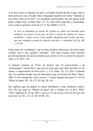 CONTRA OS OITO PENSAMENTOS.
72
A receita contra as tentações da gula: a restrição, mesmo de pão e água, parece
deste ponto de vista, absurda. Mas a linguagem popular tem razão: “Quando se
tem fome, come-se de tudo”. É a saciedade, precisamente, que não apenas pede
pratos sempre mais variados (Ep., LV. 3), como ainda engendra a insaciedade,
assim como os prazeres sensíveis (cf. O. Sp. [XIII] 6, 12-13).
Se você se abandona ao desejo de regalar-se, nada será bastante para
satisfazer seu prazer. É um fogo, de fato, o desejo de regalar-se, sempre
acolhedor e sempre aceso. Uma medida adequada pode encher um pote,
mas um estômago a ponto de explodir não fala: é o bastante! (O. Sp. [II]
1, 27-28)
Numa época de “comilança”, isto soa bem moderno. Entretanto, devemos tomar
cuidado com o que significa “restrição”. Pois todo exagero neste domínio
provém justamente do mesmo demônio que excita em nós a avidez dos prazeres
(Ant., I, 37; M.C., 25).
A primeira tentação de Cristo no deserto, que foi precisamente a da
“gastrimargia”, mostra bem o que está em jogo aqui: para além de beber ou de
comer, o esquecimento de Deus (Ant., I, 4 cit. Deut., VI, 12). Pois “o homem
não vive somente do pão, mas de toda palavra que sai da boca de Deus” (Deut.,
VIII, 3). Por conseguinte, vale o inverso: “A prece daquele que jejua é o vôo do
‘filhote de águia’ (Pr., 30, 17)” (O. Sp., [I], 14).
Isto significa que ele próprio se tornou semelhante a estas “potências santas”
(Or., 82), das quais os “filhotes de águia” são o símbolo (cf., in Prov. XXX,
17/G). Apêndice II, 18, pg. 489), e que ele vê sem cessar a face do Pai que está
nos Céus” (cf. Or., 113, cit. Mt. XVIII, 10).
 
