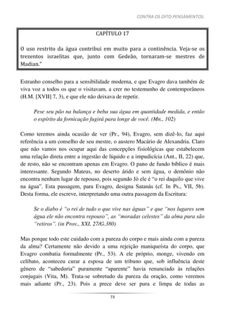 CONTRA OS OITO PENSAMENTOS.
73
CAPÍTULO 17
O uso restrito da água contribui em muito para a continência. Veja-se os
trezentos israelitas que, junto com Gedeão, tornaram-se mestres de
Madian.”
Estranho conselho para a sensibilidade moderna, e que Evagro dava também de
viva voz a todos os que o visitavam, a crer no testemunho de contemporâneos
(H.M. [XVII] 7, 3), e que ele não deixava de repetir.
Pese seu pão na balança e beba sua água em quantidade medida, e então
o espírito da fornicação fugirá para longe de você. (Mn., 102)
Como teremos ainda ocasião de ver (Pr., 94), Evagro, sem dizê-lo, faz aqui
referência a um conselho de seu mestre, o austero Macário de Alexandria. Claro
que não vamos nos ocupar aqui das concepções fisiológicas que estabelecem
uma relação direta entre a ingestão de líquido e a impudicícia (Ant., II, 22) que,
de resto, não se encontram apenas em Evagro. O pano de fundo bíblico é mais
interessante. Segundo Mateus, no deserto árido e sem água, o demônio não
encontra nenhum lugar de repouso, pois segundo Jó ele é “o rei daquilo que vive
na água”. Esta passagem, para Evagro, designa Satanás (cf. In Ps., VII, 5b).
Desta forma, ele escreve, interpretando uma outra passagem da Escritura:
Se o diabo é “o rei de tudo o que vive nas águas” e que “nos lugares sem
água ele não encontra repouso”, as “moradas celestes” da alma pura são
“retiros”. (in Prov., XXI, 27/G.380)
Mas porque todo este cuidado com a pureza do corpo e mais ainda com a pureza
da alma? Certamente não devido a uma rejeição maniqueísta do corpo, que
Evagro combatia formalmente (Pr., 53). A ele próprio, monge, vivendo em
celibato, aconteceu curar a esposa de um tribuno que, sob influência deste
gênero de “sabedoria” puramente “aparente” havia renunciado às relações
conjugais (Vita, M). Trata-se sobretudo da pureza da oração, como veremos
mais adiante (Pr., 23). Pois a prece deve ser pura e limpa de todas as
 