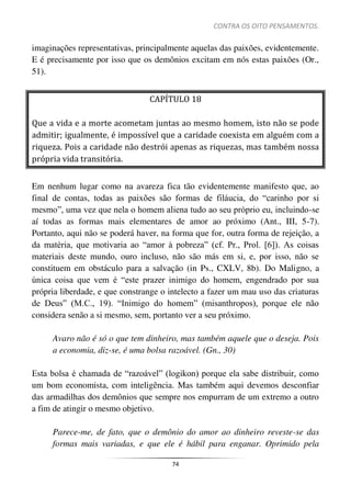 CONTRA OS OITO PENSAMENTOS.
74
imaginações representativas, principalmente aquelas das paixões, evidentemente.
E é precisamente por isso que os demônios excitam em nós estas paixões (Or.,
51).
CAPÍTULO 18
Que a vida e a morte acometam juntas ao mesmo homem, isto não se pode
admitir; igualmente, é impossível que a caridade coexista em alguém com a
riqueza. Pois a caridade não destrói apenas as riquezas, mas também nossa
própria vida transitória.
Em nenhum lugar como na avareza fica tão evidentemente manifesto que, ao
final de contas, todas as paixões são formas de filáucia, do “carinho por si
mesmo”, uma vez que nela o homem aliena tudo ao seu próprio eu, incluindo-se
aí todas as formas mais elementares de amor ao próximo (Ant., III, 5-7).
Portanto, aqui não se poderá haver, na forma que for, outra forma de rejeição, a
da matéria, que motivaria ao “amor à pobreza” (cf. Pr., Prol. [6]). As coisas
materiais deste mundo, ouro incluso, não são más em si, e, por isso, não se
constituem em obstáculo para a salvação (in Ps., CXLV, 8b). Do Maligno, a
única coisa que vem é “este prazer inimigo do homem, engendrado por sua
própria liberdade, e que constrange o intelecto a fazer um mau uso das criaturas
de Deus” (M.C., 19). “Inimigo do homem” (misanthropos), porque ele não
considera senão a si mesmo, sem, portanto ver a seu próximo.
Avaro não é só o que tem dinheiro, mas também aquele que o deseja. Pois
a economia, diz-se, é uma bolsa razoável. (Gn., 30)
Esta bolsa é chamada de “razoável” (logikon) porque ela sabe distribuir, como
um bom economista, com inteligência. Mas também aqui devemos desconfiar
das armadilhas dos demônios que sempre nos empurram de um extremo a outro
a fim de atingir o mesmo objetivo.
Parece-me, de fato, que o demônio do amor ao dinheiro reveste-se das
formas mais variadas, e que ele é hábil para enganar. Oprimido pela
 