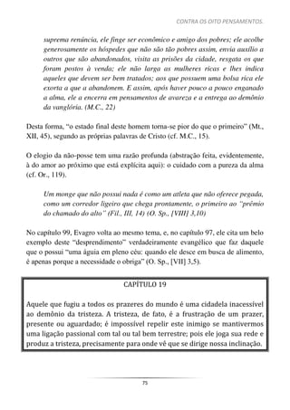 CONTRA OS OITO PENSAMENTOS.
75
suprema renúncia, ele finge ser econômico e amigo dos pobres; ele acolhe
generosamente os hóspedes que não são tão pobres assim, envia auxílio a
outros que são abandonados, visita as prisões da cidade, resgata os que
foram postos à venda; ele não larga as mulheres ricas e lhes indica
aqueles que devem ser bem tratados; aos que possuem uma bolsa rica ele
exorta a que a abandonem. E assim, após haver pouco a pouco enganado
a alma, ele a encerra em pensamentos de avareza e a entrega ao demônio
da vanglória. (M.C., 22)
Desta forma, “o estado final deste homem torna-se pior do que o primeiro” (Mt.,
XII, 45), segundo as próprias palavras de Cristo (cf. M.C., 15).
O elogio da não-posse tem uma razão profunda (abstração feita, evidentemente,
à do amor ao próximo que está explícita aqui): o cuidado com a pureza da alma
(cf. Or., 119).
Um monge que não possui nada é como um atleta que não oferece pegada,
como um corredor ligeiro que chega prontamente, o primeiro ao “prêmio
do chamado do alto” (Fil., III, 14) (O. Sp., [VIII] 3,10)
No capítulo 99, Evagro volta ao mesmo tema, e, no capítulo 97, ele cita um belo
exemplo deste “desprendimento” verdadeiramente evangélico que faz daquele
que o possui “uma águia em pleno céu: quando ele desce em busca de alimento,
é apenas porque a necessidade o obriga” (O. Sp., [VII] 3,5).
CAPÍTULO 19
Aquele que fugiu a todos os prazeres do mundo é uma cidadela inacessível
ao demônio da tristeza. A tristeza, de fato, é a frustração de um prazer,
presente ou aguardado; é impossível repelir este inimigo se mantivermos
uma ligação passional com tal ou tal bem terrestre; pois ele joga sua rede e
produz a tristeza, precisamente para onde vê que se dirige nossa inclinação.
 