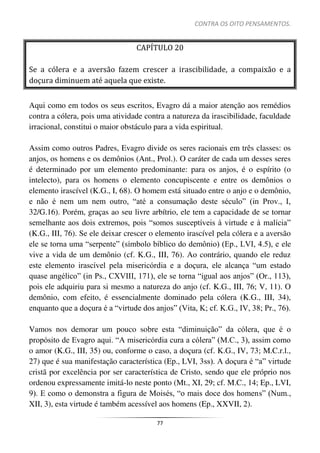 CONTRA OS OITO PENSAMENTOS.
77
CAPÍTULO 20
Se a cólera e a aversão fazem crescer a irascibilidade, a compaixão e a
doçura diminuem até aquela que existe.
Aqui como em todos os seus escritos, Evagro dá a maior atenção aos remédios
contra a cólera, pois uma atividade contra a natureza da irascibilidade, faculdade
irracional, constitui o maior obstáculo para a vida espiritual.
Assim como outros Padres, Evagro divide os seres racionais em três classes: os
anjos, os homens e os demônios (Ant., Prol.). O caráter de cada um desses seres
é determinado por um elemento predominante: para os anjos, é o espírito (o
intelecto), para os homens o elemento concupiscente e entre os demônios o
elemento irascível (K.G., I, 68). O homem está situado entre o anjo e o demônio,
e não é nem um nem outro, “até a consumação deste século” (in Prov., I,
32/G.16). Porém, graças ao seu livre arbítrio, ele tem a capacidade de se tornar
semelhante aos dois extremos, pois “somos susceptíveis à virtude e à malícia”
(K.G., III, 76). Se ele deixar crescer o elemento irascível pela cólera e a aversão
ele se torna uma “serpente” (símbolo bíblico do demônio) (Ep., LVI, 4.5), e ele
vive a vida de um demônio (cf. K.G., III, 76). Ao contrário, quando ele reduz
este elemento irascível pela misericórdia e a doçura, ele alcança “um estado
quase angélico” (in Ps., CXVIII, 171), ele se torna “igual aos anjos” (Or., 113),
pois ele adquiriu para si mesmo a natureza do anjo (cf. K.G., III, 76; V, 11). O
demônio, com efeito, é essencialmente dominado pela cólera (K.G., III, 34),
enquanto que a doçura é a “virtude dos anjos” (Vita, K; cf. K.G., IV, 38; Pr., 76).
Vamos nos demorar um pouco sobre esta “diminuição” da cólera, que é o
propósito de Evagro aqui. “A misericórdia cura a cólera” (M.C., 3), assim como
o amor (K.G., III, 35) ou, conforme o caso, a doçura (cf. K.G., IV, 73; M.C.r.l.,
27) que é sua manifestação característica (Ep., LVI, 3ss). A doçura é “a” virtude
cristã por excelência por ser característica de Cristo, sendo que ele próprio nos
ordenou expressamente imitá-lo neste ponto (Mt., XI, 29; cf. M.C., 14; Ep., LVI,
9). E como o demonstra a figura de Moisés, “o mais doce dos homens” (Num.,
XII, 3), esta virtude é também acessível aos homens (Ep., XXVII, 2).
 