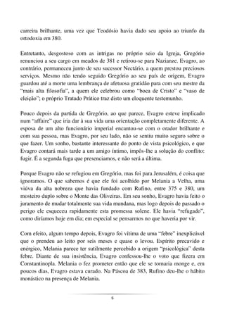 6
carreira brilhante, uma vez que Teodósio havia dado seu apoio ao triunfo da
ortodoxia em 380.
Entretanto, desgostoso com as intrigas no próprio seio da Igreja, Gregório
renunciou a seu cargo em meados de 381 e retirou-se para Nazianze. Evagro, ao
contrário, permaneceu junto de seu sucessor Nectário, a quem prestou preciosos
serviços. Mesmo não tendo seguido Gregório ao seu país de origem, Evagro
guardou até a morte uma lembrança de afetuosa gratidão para com seu mestre da
“mais alta filosofia”, a quem ele celebrou como “boca de Cristo” e “vaso de
eleição”; o próprio Tratado Prático traz disto um eloquente testemunho.
Pouco depois da partida de Gregório, ao que parece, Evagro esteve implicado
num “affaire” que iria dar à sua vida uma orientação completamente diferente. A
esposa de um alto funcionário imperial encantou-se com o orador brilhante e
com sua pessoa, mas Evagro, por seu lado, não se sentiu muito seguro sobre o
que fazer. Um sonho, bastante interessante do ponto de vista psicológico, e que
Evagro contará mais tarde a um amigo íntimo, impôs-lhe a solução do conflito:
fugir. É a segunda fuga que presenciamos, e não será a última.
Porque Evagro não se refugiou em Gregório, mas foi para Jerusalém, é coisa que
ignoramos. O que sabemos é que ele foi acolhido por Melania a Velha, uma
viúva da alta nobreza que havia fundado com Rufino, entre 375 e 380, um
mosteiro duplo sobre o Monte das Oliveiras. Em seu sonho, Evagro havia feito o
juramento de mudar totalmente sua vida mundana, mas logo depois de passado o
perigo ele esqueceu rapidamente esta promessa solene. Ele havia “refugado”,
como diríamos hoje em dia; em especial se pensarmos no que haveria por vir.
Com efeito, algum tempo depois, Evagro foi vítima de uma “febre” inexplicável
que o prendeu ao leito por seis meses e quase o levou. Espírito precavido e
enérgico, Melania parece ter sutilmente percebido a origem “psicológica” desta
febre. Diante de sua insistência, Evagro confessou-lhe o voto que fizera em
Constantinopla. Melania o fez prometer então que ele se tornaria monge e, em
poucos dias, Evagro estava curado. Na Páscoa de 383, Rufino deu-lhe o hábito
monástico na presença de Melania.
 