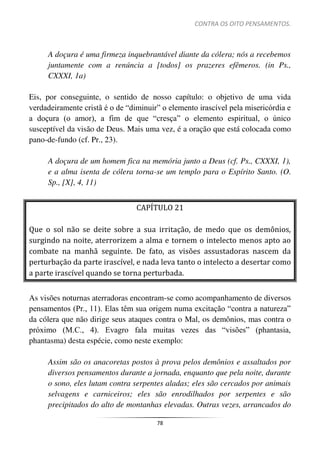 CONTRA OS OITO PENSAMENTOS.
78
A doçura é uma firmeza inquebrantável diante da cólera; nós a recebemos
juntamente com a renúncia a [todos] os prazeres efêmeros. (in Ps.,
CXXXI, 1a)
Eis, por conseguinte, o sentido de nosso capítulo: o objetivo de uma vida
verdadeiramente cristã é o de “diminuir” o elemento irascível pela misericórdia e
a doçura (o amor), a fim de que “cresça” o elemento espiritual, o único
susceptível da visão de Deus. Mais uma vez, é a oração que está colocada como
pano-de-fundo (cf. Pr., 23).
A doçura de um homem fica na memória junto a Deus (cf. Ps., CXXXI, 1),
e a alma isenta de cólera torna-se um templo para o Espírito Santo. (O.
Sp., [X], 4, 11)
CAPÍTULO 21
Que o sol não se deite sobre a sua irritação, de medo que os demônios,
surgindo na noite, aterrorizem a alma e tornem o intelecto menos apto ao
combate na manhã seguinte. De fato, as visões assustadoras nascem da
perturbação da parte irascível, e nada leva tanto o intelecto a desertar como
a parte irascível quando se torna perturbada.
As visões noturnas aterradoras encontram-se como acompanhamento de diversos
pensamentos (Pr., 11). Elas têm sua origem numa excitação “contra a natureza”
da cólera que não dirige seus ataques contra o Mal, os demônios, mas contra o
próximo (M.C., 4). Evagro fala muitas vezes das “visões” (phantasia,
phantasma) desta espécie, como neste exemplo:
Assim são os anacoretas postos à prova pelos demônios e assaltados por
diversos pensamentos durante a jornada, enquanto que pela noite, durante
o sono, eles lutam contra serpentes aladas; eles são cercados por animais
selvagens e carniceiros; eles são enrodilhados por serpentes e são
precipitados do alto de montanhas elevadas. Outras vezes, arrancados do
 