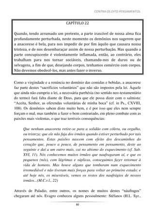 CONTRA OS OITO PENSAMENTOS.
80
CAPÍTULO 22
Quando, tendo arrumado um pretexto, a parte irascível de nossa alma fica
profundamente perturbada, neste momento os demônios nos sugerem que
a anacorese é bela, para nos impedir de por fim àquilo que causara nossa
tristeza, e de nos desembaraçar assim de nossa perturbação. Mas quando a
parte concupiscente é violentamente inflamada, então, ao contrário, eles
trabalham para nos tornar sociáveis, chamando-nos de duros ou de
selvagens, a fim de que, desejando corpos, tenhamos comércio com corpos.
Não devemos obedecê-los, mas antes fazer o inverso.
Como a virgindade e a renúncia no domínio das comidas e bebidas, a anacorese
faz parte destes “sacrifícios voluntários” que não são impostos pela lei. Àquele
que ainda não cumpriu a lei, a necessária parrhésia (no sentido neo-testamentário
do termo) fará falta diante de Deus, para que ele possa dizer com o salmista:
“Aceita, Senhor, as oferendas voluntárias de minha boca” (cf. in Ps., CXVIII,
108). Os demônios sabem disto muito bem, e é por isso que eles nem sempre
forçam o mal, mas também a fazer o bem contrariado, em pleno combate com as
paixões mais violentas, o que traz terríveis consequências:
Que nenhum anacoreta retire-se para a solidão com cólera, ou orgulho,
ou tristeza; que ele não fuja dos irmãos quando estiver perturbado por tais
pensamentos. Estas paixões nascem com efeito dos descaminhos do
coração que, pouco a pouco, de pensamento em pensamento, deste ao
seguinte e daí a um outro mais, cai no abismo do esquecimento (cf. Sab.
XVI, 11). Nós conhecemos muitos irmãos que naufragaram aí, e que os
pequenos (nós), com lágrimas e súplicas, conseguimos fazer retornar à
vida de homens. Mas houve alguns que tombaram num esquecimento
irremediável e não tiveram mais forças para voltar ao primeiro estado; e
até hoje nós, os miseráveis, vemos os restos dos naufrágios de nossos
irmãos...(M.C.r.l., 22)
Através de Paladio, entre outros, os nomes de muitos destes “náufragos”
chegaram até nós. Evagro conheceu alguns pessoalmente: Stéfanos (H.L. Syr.,
 