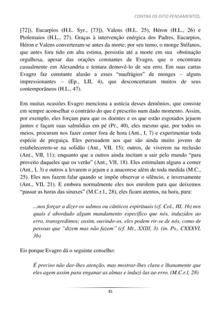 CONTRA OS OITO PENSAMENTOS.
81
[72]), Eucarpios (H.L. Syr., [73]), Valens (H.L. 25), Héron (H.L., 26) e
Ptolemaios (H.L., 27). Graças à intervenção enérgica dos Padres, Eucarpios,
Héron e Valens converteram-se antes da morte; por seu turno, o monge Stéfanos,
que antes fora tido em alta estima, persistiu até a morte em sua obstinação
orgulhosa, apesar das orações constantes de Evagro, que o encontrara
casualmente em Alexandria e tentara demovê-lo de seu erro. Em suas cartas
Evagro faz constante alusão a esses “naufrágios” de monges – alguns
impressionantes – (Ep., LII, 4), que desconcertaram muitos de seus
contemporâneos (H.L., 47).
Em muitas ocasiões Evagro menciona a astúcia desses demônios, que consiste
em sempre aconselhar o contrário do que é prescrito num dado momento. Assim,
por exemplo, eles forçam para que os doentes e os que estão esgotados jejuem
juntos e façam suas salmódias em pé (Pr., 40), eles mesmo que, por todos os
meios, procuram nos fazer comer fora de hora (Ant., I, 7) e experimentar toda
espécie de preguiça. Eles persuadem aos que são ainda muito jovens de
estabelecerem-se na solidão (Ant., VII, 15); outros, de viverem na reclusão
(Ant., VII, 11); enquanto que a outros ainda incitam a sair pelo mundo “para
proveito daqueles que os verão” (Ant., VII, 18). Eles estimulam alguns a comer
(Ant., I, 3) e outros a levarem o jejum e a anacorese além de toda medida (M.C.,
25). Eles nos fazem falar quando se impõe observar o silêncio, e inversamente
(Ant., VII, 21). E embora normalmente eles nos enrolem para que deixemos
“passar as horas das sinaxes” (M.C.r.l., 28), eles ficam atentos, na hora, para:
...nos forçar a dizer os salmos ou cânticos espirituais (cf. Col., III, 16) nos
quais é abordado algum mandamento específico que nós, induzidos ao
erro, transgredimos; assim, ouvindo-os, eles podem rir-se de nós, como de
pessoas que “dizem mas não fazem” (cf. Mt., XXIII, 3). (in. Ps., CXXXVI,
3b)
Eis porque Evagro dá o seguinte conselho:
É preciso não dar-lhes atenção, mas mostrar-lhes clara e lhanamente que
eles agem assim para enganar as almas e induzi-las ao erro. (M.C.r.l, 28)
 