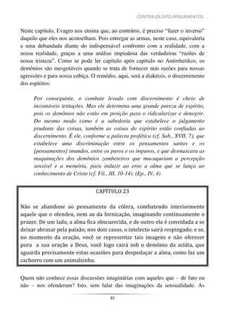 CONTRA OS OITO PENSAMENTOS.
82
Neste capítulo, Evagro nos ensina que, ao contrário, é preciso “fazer o inverso”
daquilo que eles nos aconselham. Pois entregar as armas, neste caso, equivaleria
a uma debandada diante do indispensável confronto com a realidade, com a
nossa realidade, graças a uma análise impiedosa das verdadeiras “razões de
nossa tristeza”. Como se pode ler capítulo após capítulo no Antirrhetikos, os
demônios são inesgotáveis quando se trata de fornecer más razões para nossas
agressões e para nossa cobiça. O remédio, aqui, será a diakrisis, o discernimento
dos espíritos:
Por conseguinte, o combate levado com discernimento é cheio de
incontáveis tentações. Mas ele determina uma grande pureza de espírito,
pois os demônios não estão em posição para o ridicularizar e denegrir.
Do mesmo modo como é a sabedoria que estabelece o julgamento
prudente das coisas, também as coisas do espírito estão confiadas ao
discernimento. É ele, conforme a palavra profética (cf. Sab., XVII, 7), que
estabelece uma discriminação entre os pensamentos santos e os
[pensamentos] imundos, entre os puros e os impuros, e que desmascara as
maquinações dos demônios zombeteiros que macaqueiam a percepção
sensível e a memória, para induzir ao erro a alma que se lança ao
conhecimento de Cristo (cf. Fil., III, 10-14). (Ep., IV, 4)
CAPÍTULO 23
Não se abandone ao pensamento da cólera, combatendo interiormente
aquele que o ofendeu, nem ao da fornicação, imaginando continuamente o
prazer. De um lado, a alma fica obscurecida, e de outro ela é convidada a se
deixar abrasar pela paixão; nos dois casos, o intelecto sairá respingado; e se,
no momento da oração, você se representar tais imagens e não oferecer
pura a sua oração a Deus, você logo cairá sob o demônio da acídia, que
aguarda precisamente estas ocasiões para despedaçar a alma, como faz um
cachorro com um animalzinho.
Quem não conhece essas discussões imaginárias com aqueles que – de fato ou
não – nos ofenderam? Isto, sem falar das imaginações da sensualidade. As
 
