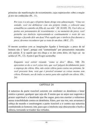 CONTRA OS OITO PENSAMENTOS.
83
primeiras são manifestações do ressentimento, cujas repercussões sobre a oração
já nos são conhecidas (Pr., 11).
Por isso, é a nós que o Espírito Santo dirige esta admoestação: “Uma vez
sentado, você irá deblaterar com seu próprio irmão, e colocará uma
armadilha no caminho do filho de sua mãe” (Sl. XLXIX, 20). Você abre as
portas aos pensamentos de ressentimento; e, no momento da prece, você
perturba seu intelecto representando-se continuamente o rosto do seu
inimigo e fazendo dele um deus! Pois aquilo que o intelecto fixa durante a
prece, devemos reconhecer que se trata de um deus. (M.C., 27)
O mesmo acontece com as imaginações ligadas à fornicação: a prece de tal
homem não é “pura”, porque está “contaminada” por pensamentos marcados
pela paixão. E se aquele que ora chega a se dar conta disto, ele logo cai na
acídia (cf. Pr., 12). Assim é que Evagro aconselha:
Enquanto você estiver rezando “como se deve” (Rom., VIII, 26)
apresentar-se-ão a você coisas tais, que você julgará decididamente justo
o emprego da cólera. Ora, não existe cólera justa contra seu próximo. Se
você procurar bem, verá que é possível arrumar as coisas mesmo sem
cólera. Portanto, use de todos os meios para não explodir em cólera. (Or.,
24)
CAPÍTULO 24
A natureza da parte irascível consiste em combater os demônios e lutar
contra o prazer, qualquer que seja ele. É assim que os anjos nos sugerem o
prazer espiritual e a beatitude que lhe segue, para nos exortar a voltarmos
nossa irascibilidade contra os demônios. Estes, por sua vez, nos arrastam à
cobiça do mundo e constrangem a parte irascível a ir contra sua natureza
combatendo os homens; isto, para que o intelecto seja obscurecido e burle a
ciência, tornando-se traidor das virtudes.
 