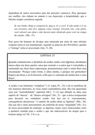 CONTRA OS OITO PENSAMENTOS.
86
dispunham de meios necessários para dar presentes suntuosos. Para apaziguar
um conflito, eles tinham no entanto à sua disposição a hospitalidade, que o
Oriente sempre considerou sagrada.
Se seu irmão chega a exasperá-lo, faça-o vir a você. E não tarde a ir ao
seu encontro, mas leve alguma coisa consigo. Fazendo isto, com efeito,
você salvará sua alma e não haverá mais obstáculo para você no tempo
da oração. (Mn., 15)
Este gesto tão humano de dissipar uma inimizade por meio de uma refeição
conjunta torna-se um mandamento, segundo as palavras dos Provérbios, quando
o “inimigo” acha-se necessitado (Ant., V, 28).
CAPÍTULO 27
Quando combatermos o demônio da acídia, então, com lágrimas, dividamos
nossa alma em duas partes: uma que consola e a outra que é consolada, e,
semeando nas duas boas esperanças, pronunciemos com o santo Davi esta
encantação: “Porque estás triste, ó alma minha, e porque me perturbas?
Espera em Deus, e eu O louvarei, a Ele que é a salvação de minha face e meu
Deus”.
A acídia é um fenômeno “complexo” ( cf. supra, Pr., 12) e ela se manifesta de
três maneiras diferentes, às vezes muito contraditórias aliás. Ela está aparentada
com esta “insensibilidade” espiritual (M.C. 11.12) que difunde na alma uma
espécie de “dureza” - de “dureza selvagem” (Or., 5) – que a deixa incapacitada
para discernir seu verdadeiro estado. Isto traz em si, concretamente,
consequências desastrosas: “o espírito da acídia afasta as lágrimas” (Mn., 56),
elas que são o sinal, precisamente, da confissão de nossa “iniquidade” (Or., 5) e
de nossa necessidade de redenção: as lágrimas, tantas vezes mencionadas como
o primeiro remédia para a acídia e que são indissociáveis da oração para o
homem antigo (cf. Or., 5-8, e-a).
 