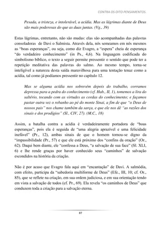 CONTRA OS OITO PENSAMENTOS.
87
Pesada, a tristeza, e intolerável, a acídia. Mas as lágrimas diante de Deus
são mais poderosas do que as duas juntas. (Vg., 39)
Estas lágrimas, entretanto, não são mudas: elas são acompanhadas das palavras
consoladoras de Davi o Salmista. Através dela, nós semeamos em nós mesmos
as “boas esperanças”, ou seja, como diz Evagro, a “espera” cheia de esperança
“do verdadeiro conhecimento” (in Ps., 4,6). Na linguagem codificada do
simbolismo bíblico, o texto a seguir permite pressentir o sentido que pode ter a
repetição meditativa das palavras do salmo. Ao mesmo tempo, torna-se
inteligível a natureza desta saída maravilhosa para uma tentação tenaz como a
acídia, tal como já podíamos pressentir no capítulo 12.
Mas se alguma acídia nos sobrevém depois do trabalho, corramos
depressa para a pedra do conhecimento (cf. Hab., II, 1), tomemos a lira do
saltério, tocando com as virtudes as cordas do conhecimento; e façamos
pastar outra vez o rebanho ao pé do monte Sinai, a fim de que “o Deus de
nossos pais” nos chame também da sarça, e que ele nos dê “as razões dos
sinais e dos prodígios” (Sl., CIV, 27). (M.C., 18)
Assim, a batalha contra a acídia é verdadeiramente portadora de “boas
esperanças”, pois ela é seguida de “uma alegria aprazível e uma felicidade
inefável” (Pr., 12), ambas sinais de que o homem tornou-se digno da
“impassibilidade (Pr., 57) e que ele está próximo dos “confins da oração” (Or.,
62). Daqui bem diante, ele “confessa a Deus, “a salvação de sua face” (Sl. XLI,
6) e lhe rende graças por haver conhecido seus “caminhos” de salvação
escondidos na história da criação.
Não é por acaso que Evagro fala aqui em “encantação” de Davi. A salmódia,
com efeito, participa da “sabedoria multiforme de Deus” (Efe., III, 10; cf. Or.,
85), que se reflete na criação, em sua ordem judiciosa, e em sua orientação tendo
em vista a salvação de todos (cf. Pr., 69). Ela revela “os caminhos de Deus” que
conduzem toda a criação para a salvação eterna.
 