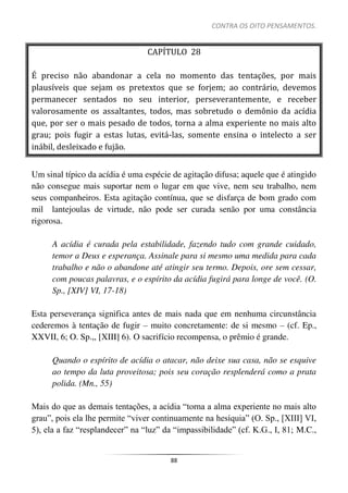 CONTRA OS OITO PENSAMENTOS.
88
CAPÍTULO 28
É preciso não abandonar a cela no momento das tentações, por mais
plausíveis que sejam os pretextos que se forjem; ao contrário, devemos
permanecer sentados no seu interior, perseverantemente, e receber
valorosamente os assaltantes, todos, mas sobretudo o demônio da acídia
que, por ser o mais pesado de todos, torna a alma experiente no mais alto
grau; pois fugir a estas lutas, evitá-las, somente ensina o intelecto a ser
inábil, desleixado e fujão.
Um sinal típico da acídia é uma espécie de agitação difusa; aquele que é atingido
não consegue mais suportar nem o lugar em que vive, nem seu trabalho, nem
seus companheiros. Esta agitação contínua, que se disfarça de bom grado com
mil lantejoulas de virtude, não pode ser curada senão por uma constância
rigorosa.
A acídia é curada pela estabilidade, fazendo tudo com grande cuidado,
temor a Deus e esperança. Assinale para si mesmo uma medida para cada
trabalho e não o abandone até atingir seu termo. Depois, ore sem cessar,
com poucas palavras, e o espírito da acídia fugirá para longe de você. (O.
Sp., [XIV] VI, 17-18)
Esta perseverança significa antes de mais nada que em nenhuma circunstância
cederemos à tentação de fugir – muito concretamente: de si mesmo – (cf. Ep.,
XXVII, 6; O. Sp.,, [XIII] 6). O sacrifício recompensa, o prêmio é grande.
Quando o espírito de acídia o atacar, não deixe sua casa, não se esquive
ao tempo da luta proveitosa; pois seu coração resplenderá como a prata
polida. (Mn., 55)
Mais do que as demais tentações, a acídia “torna a alma experiente no mais alto
grau”, pois ela lhe permite “viver continuamente na hesíquia” (O. Sp., [XIII] VI,
5), ela a faz “resplandecer” na “luz” da “impassibilidade” (cf. K.G., I, 81; M.C.,
 
