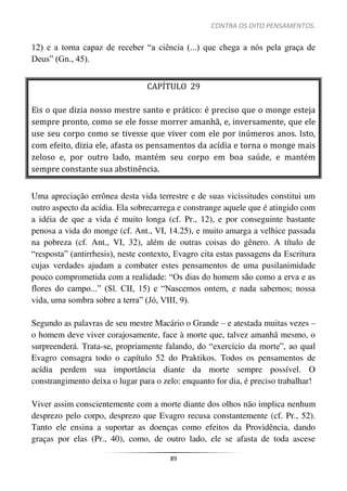 CONTRA OS OITO PENSAMENTOS.
89
12) e a torna capaz de receber “a ciência (...) que chega a nós pela graça de
Deus” (Gn., 45).
CAPÍTULO 29
Eis o que dizia nosso mestre santo e prático: é preciso que o monge esteja
sempre pronto, como se ele fosse morrer amanhã, e, inversamente, que ele
use seu corpo como se tivesse que viver com ele por inúmeros anos. Isto,
com efeito, dizia ele, afasta os pensamentos da acídia e torna o monge mais
zeloso e, por outro lado, mantém seu corpo em boa saúde, e mantém
sempre constante sua abstinência.
Uma apreciação errônea desta vida terrestre e de suas vicissitudes constitui um
outro aspecto da acídia. Ela sobrecarrega e constrange aquele que é atingido com
a idéia de que a vida é muito longa (cf. Pr., 12), e por conseguinte bastante
penosa a vida do monge (cf. Ant., VI, 14.25), e muito amarga a velhice passada
na pobreza (cf. Ant., VI, 32), além de outras coisas do gênero. A título de
“resposta” (antirrhesis), neste contexto, Evagro cita estas passagens da Escritura
cujas verdades ajudam a combater estes pensamentos de uma pusilanimidade
pouco comprometida com a realidade: “Os dias do homem são como a erva e as
flores do campo...” (Sl. CII, 15) e “Nascemos ontem, e nada sabemos; nossa
vida, uma sombra sobre a terra” (Jó, VIII, 9).
Segundo as palavras de seu mestre Macário o Grande – e atestada muitas vezes –
o homem deve viver corajosamente, face à morte que, talvez amanhã mesmo, o
surpreenderá. Trata-se, propriamente falando, do “exercício da morte”, ao qual
Evagro consagra todo o capítulo 52 do Praktikos. Todos os pensamentos de
acídia perdem sua importância diante da morte sempre possível. O
constrangimento deixa o lugar para o zelo: enquanto for dia, é preciso trabalhar!
Viver assim conscientemente com a morte diante dos olhos não implica nenhum
desprezo pelo corpo, desprezo que Evagro recusa constantemente (cf. Pr., 52).
Tanto ele ensina a suportar as doenças como efeitos da Providência, dando
graças por elas (Pr., 40), como, de outro lado, ele se afasta de toda ascese
 