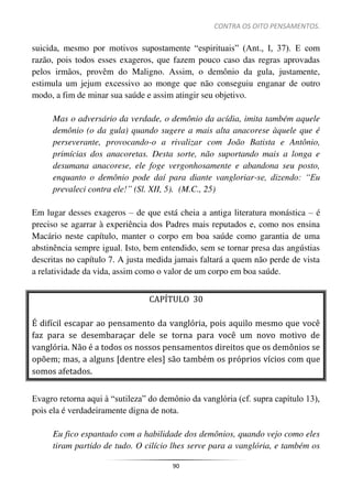 CONTRA OS OITO PENSAMENTOS.
90
suicida, mesmo por motivos supostamente “espirituais” (Ant., I, 37). E com
razão, pois todos esses exageros, que fazem pouco caso das regras aprovadas
pelos irmãos, provêm do Maligno. Assim, o demônio da gula, justamente,
estimula um jejum excessivo ao monge que não conseguiu enganar de outro
modo, a fim de minar sua saúde e assim atingir seu objetivo.
Mas o adversário da verdade, o demônio da acídia, imita também aquele
demônio (o da gula) quando sugere a mais alta anacorese àquele que é
perseverante, provocando-o a rivalizar com João Batista e Antônio,
primícias dos anacoretas. Desta sorte, não suportando mais a longa e
desumana anacorese, ele foge vergonhosamente e abandona seu posto,
enquanto o demônio pode daí para diante vangloriar-se, dizendo: “Eu
prevaleci contra ele!” (Sl. XII, 5). (M.C., 25)
Em lugar desses exageros – de que está cheia a antiga literatura monástica – é
preciso se agarrar à experiência dos Padres mais reputados e, como nos ensina
Macário neste capítulo, manter o corpo em boa saúde como garantia de uma
abstinência sempre igual. Isto, bem entendido, sem se tornar presa das angústias
descritas no capítulo 7. A justa medida jamais faltará a quem não perde de vista
a relatividade da vida, assim como o valor de um corpo em boa saúde.
CAPÍTULO 30
É difícil escapar ao pensamento da vanglória, pois aquilo mesmo que você
faz para se desembaraçar dele se torna para você um novo motivo de
vanglória. Não é a todos os nossos pensamentos direitos que os demônios se
opõem; mas, a alguns [dentre eles] são também os próprios vícios com que
somos afetados.
Evagro retorna aqui à “sutileza” do demônio da vanglória (cf. supra capítulo 13),
pois ela é verdadeiramente digna de nota.
Eu fico espantado com a habilidade dos demônios, quando vejo como eles
tiram partido de tudo. O cilício lhes serve para a vanglória, e também os
 