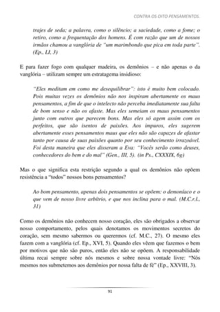 CONTRA OS OITO PENSAMENTOS.
91
trajes de seda; a palavra, como o silêncio; a saciedade, como a fome; o
retiro, como a frequentação dos homens. É com razão que um de nossos
irmãos chamou a vanglória de “um marimbondo que pica em toda parte”.
(Ep., LI, 3)
E para fazer fogo com qualquer madeira, os demônios – e não apenas o da
vanglória – utilizam sempre um estratagema insidioso:
“Eles meditam em como me desequilibrar”: isto é muito bem colocado.
Pois muitas vezes os demônios não nos inspiram abertamente os maus
pensamentos, a fim de que o intelecto não perceba imediatamente sua falta
de bom senso e não os afaste. Mas eles semeiam os maus pensamentos
junto com outros que parecem bons. Mas eles só agem assim com os
perfeitos, que são isentos de paixões. Aos impuros, eles sugerem
abertamente esses pensamentos maus que eles não são capazes de afastar
tanto por causa de suas paixões quanto por seu conhecimento irrazoável.
Foi desta maneira que eles disseram a Eva: “Vocês serão como deuses,
conhecedores do bem e do mal” (Gen., III, 5). (in Ps., CXXXIX, 6g)
Mas o que significa esta restrição segundo a qual os demônios não opõem
resistência a “todos” nossos bons pensamentos?
Ao bom pensamento, apenas dois pensamentos se opõem: o demoníaco e o
que vem de nosso livre arbítrio, e que nos inclina para o mal. (M.C.r.l.,
31)
Como os demônios não conhecem nosso coração, eles são obrigados a observar
nosso comportamento, pelos quais denotamos os movimentos secretos do
coração, sem mesmo sabermos ou querermos (cf. M.C., 27). O mesmo eles
fazem com a vanglória (cf. Ep., XVI, 5). Quando eles vêem que fazemos o bem
por motivos que não são puros, então eles não se opõem. A responsabilidade
última recai sempre sobre nós mesmos e sobre nossa vontade livre: “Nós
mesmos nos submetemos aos demônios por nossa falta de fé” (Ep., XXVIII, 3).
 