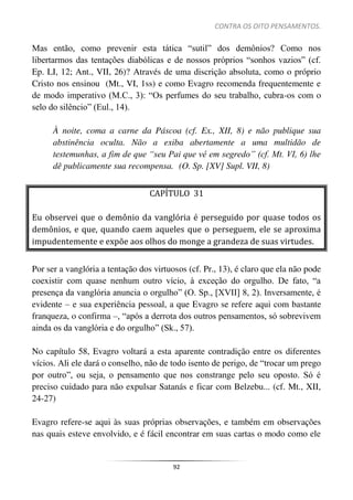CONTRA OS OITO PENSAMENTOS.
92
Mas então, como prevenir esta tática “sutil” dos demônios? Como nos
libertarmos das tentações diabólicas e de nossos próprios “sonhos vazios” (cf.
Ep. LI, 12; Ant., VII, 26)? Através de uma discrição absoluta, como o próprio
Cristo nos ensinou (Mt., VI, 1ss) e como Evagro recomenda frequentemente e
de modo imperativo (M.C., 3): “Os perfumes do seu trabalho, cubra-os com o
selo do silêncio” (Eul., 14).
À noite, coma a carne da Páscoa (cf. Ex., XII, 8) e não publique sua
abstinência oculta. Não a exiba abertamente a uma multidão de
testemunhas, a fim de que “seu Pai que vê em segredo” (cf. Mt. VI, 6) lhe
dê publicamente sua recompensa. (O. Sp. [XV] Supl. VII, 8)
CAPÍTULO 31
Eu observei que o demônio da vanglória é perseguido por quase todos os
demônios, e que, quando caem aqueles que o perseguem, ele se aproxima
impudentemente e expõe aos olhos do monge a grandeza de suas virtudes.
Por ser a vanglória a tentação dos virtuosos (cf. Pr., 13), é claro que ela não pode
coexistir com quase nenhum outro vício, à exceção do orgulho. De fato, “a
presença da vanglória anuncia o orgulho” (O. Sp., [XVII] 8, 2). Inversamente, é
evidente – e sua experiência pessoal, a que Evagro se refere aqui com bastante
franqueza, o confirma –, “após a derrota dos outros pensamentos, só sobrevivem
ainda os da vanglória e do orgulho” (Sk., 57).
No capítulo 58, Evagro voltará a esta aparente contradição entre os diferentes
vícios. Ali ele dará o conselho, não de todo isento de perigo, de “trocar um prego
por outro”, ou seja, o pensamento que nos constrange pelo seu oposto. Só é
preciso cuidado para não expulsar Satanás e ficar com Belzebu... (cf. Mt., XII,
24-27)
Evagro refere-se aqui às suas próprias observações, e também em observações
nas quais esteve envolvido, e é fácil encontrar em suas cartas o modo como ele
 