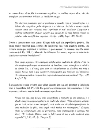 CONTRA OS OITO PENSAMENTOS.
93
se curou deste vício. Os tratamentos seguidos, ou melhor suportados, são tão
enérgicos quanto certas práticas da medicina antiga.
Um abcesso purulento que se prolonga é curado com a cauterização, e o
hábito da vanglória pelo desprezo e a tristeza. Incisão e cauterização
causam uma dor violenta, mas reprimem o mal insidioso. Desprezo e
tristeza certamente afligem aquele que cuida de si, mas fazem cessar as
paixões más, vanglória e orgulho. (O. Sp., [XIX] Supl. VIII, 29-30)
Como o demonstram suas cartas, Evagro fala aqui por experiência própria. Ele
tinha muito material para sonhos de vanglória: sua vida ascética estrita, seu
renome como pai espiritual e escritor... e, para coroar, os louvores que lhe eram
cantados (cf. Ep., LII, 1). Mas não lhe faltavam detratores, a quem ele entretanto
considerava como “benfeitores”.
Com suas injúrias, eles castigam minha alma sedenta de glória. Pois eu
não culpo aqueles que me cumulam de insultos, como não afasto o médico
de almas [i.e. o Cristo] que, com os cataplasmas do desdém, me traz a
saúde. Eu sei bem o que acontece com aqueles que resistem aos médicos:
eles são amarrados com cordas e operados contra sua vontade! (Ep., LII,
4; cf. LI, 2)
É exatamente o que Evagro quer dizer quando ele fala em pisotear a vanglória
com a humildade (cf. Pr., 58). Ele próprio experimentou estes remédios, e com
sucesso, conforme a opinião de seus contemporâneos.
Houve um dia, nas Celas, uma assembléia a respeito de um assunto, e o
abade Evagro tomou a palavra. O padre lhe disse: “Nós sabemos, abade,
que se você estivesse em, seu país, você seria sem dúvida bispo à frente de
uma multidão de fiéis; mas aqui, você reside no estrangeiro.” Evagro,
cheio de compunção, não se perturbou, mas, balançando a cabeça, lhe
disse: “É verdade, Padre, mas eu falei uma só vez e não voltarei uma
segunda” (cf. Jó, XL, 5). (Evagro, 7)
 