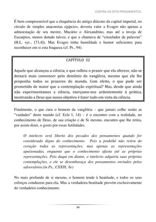 CONTRA OS OITO PENSAMENTOS.
94
É bem compreensível que a eloquência do antigo diácono da capital imperial, no
círculo de simples anacoretas egípcios, deveria valer a Evagro não apenas a
admoestação de seu mestre, Macário o Alexandrino, mas até a inveja de
Eucarpios, menos dotado talvez, e que o chamava de “cinzelador de palavras”
(H.L. syr., [73,4]). Mas Evagro tinha humildade e humor suficientes para
reconhecer em si esta fraqueza (cf. Pr., 94).
CAPÍTULO 32
Aquele que alcançou a ciência, e que colheu o prazer que ela oferece, não se
deixará mais convencer pelo demônio da vanglória, mesmo que ele lhe
proponha todos os prazeres do mundo. Com efeito, o que pode ser
prometido de maior que a contemplação espiritual? Mas, desde que ainda
não experimentamos a ciência, exerçamo-nos ardentemente à prática,
mostrando a Deus que nosso objetivo é fazer tudo em vista da ciência.
Finalmente, o que cura o homem da vanglória – que jamais colhe senão as
“vaidades” deste mundo (cf. Ecle I, 14) – é o encontro com a realidade, no
conhecimento de Deus, de sua criação e de Si mesmo, encontro que lhe retira,
por assim dizer, o gosto por essas futilidades.
O intelecto será liberto dos pecados dos pensamentos quando for
considerado digno do conhecimento. Pois a praktiké não retira do
coração todas as representações, mas apenas as representações
apaixonadas, enquanto que o conhecimento afasta até as próprias
representações. Pois daqui em diante, o intelecto adquiriu suas próprias
contemplações, e ele se desembaraça dos pensamentos enviados pelos
adversários.(in Ps., CXXIX, 8e)
No mais profundo de si mesmo, o homem tende à beatitude, e todos os seus
esforços conduzem para ela. Mas a verdadeira beatitude provém exclusivamente
do verdadeiro conhecimento.
 