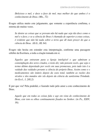 CONTRA OS OITO PENSAMENTOS.
95
Delicioso o mel, e doce o favo de mel, mas melhor do que ambos é o
conhecimento de Deus. (Mn., 72)
Evagro utiliza muito este julgamento, que somente a experiência confirma, e
retorna ale muitas vezes.
Se dentre as coisas que se provam não há nada que seja tão doce como o
mel e o favo, e se a ciência de Deus é chamada de superior a estas coisas,
é evidente que não há nada sobre a terra que dê mais prazer do que a
ciência de Deus. (K.G., III, 64)
Evagro não hesita em estender esta interpretação, conforme uma passagem
célebre da Escritura, a toda a criação tomada em si.
Àqueles que entraram para a Igreja inteligível e que admiram a
contemplação dos seres criados, o texto diz: não pensem vocês, que seja o
termo último depositado por vocês em suas promessas, pois tudo isto é a
vaidade das vaidades perante a ciência do próprio Deus. Assim como o s
medicamentos são inúteis depois da cura total, também as razões dos
séculos e dos mundos são vãs depois da ciência da santíssima Trindade.
(in Eccl., 1, 2/G.2)
E por que via? Pela praktiké, e fazendo tudo pelo amor a este conhecimento de
Deus.
Aquele que em todas as coisas fala e age em vista do conhecimento de
Deus, este tem os olhos continuamente fixados no Senhor. (in Ps., XXIV,
16).
 