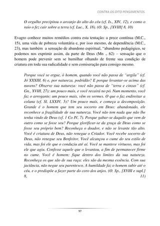 CONTRA OS OITO PENSAMENTOS.
97
O orgulho precipitou o arcanjo do alto do céu (cf. Is., XIV, 12), e como o
raio o fez cair sobre a terra (cf. Luc., X, 18). (O. Sp., [XVIII] 8, 10)
Evagro conhece muitos remédios contra esta tentação: a prece contínua (M.C.,
15), uma vida de pobreza voluntária e, por isso mesmo, de dependência (M.C.,
23), mas também a sensação de abandono espiritual, “abandono pedagógico, se
podemos nos exprimir assim, da parte de Deus (Mn ., 62) – sensação que o
homem pode prevenir sem se humilhar olhando de frente sua condição de
criatura em toda sua radicalidade e sem comiseração para consigo mesmo.
Porque você se ergue, ó homem, quando você não passa de “argila” (cf.
Jó XXXIII, 6) e, por natureza, podridão? E porque levantar-se acima das
nuvens? Observe sua natureza: você não passa de “terra e cinzas” (cf.
Gn., XVIII, 27); um pouco mais, e você recairá no pó. Num momento, você
faz o arrogante; um pouco mais, vêm os vermes. O que o faz endireitar a
coluna (cf. Sl. LXXIV, 5)? Um pouco mais, e começa a decomposição.
Grande é o homem que tem seu socorro em Deus: abandonado, ele
reconhece a fragilidade de sua natureza. Você não tem nada que não lhe
tenha vindo de Deus (cf. 1 Co IV, 7). Porque gabar-se daquilo que vem de
outro como se fosse seu? Porque glorificar-se da graça de Deus como se
fosse seu próprio bem? Reconheça o doador, e não se levante tão alto.
Você é criatura de Deus, não renegue o Criador. Você recebe socorro de
Deus, não renegue seu Benfeitor. Você alcançou o cume do seu estilo de
vida, mas foi ele que o conduziu até aí. Você se manteve virtuoso, mas foi
ele que agiu. Confesse aquele que o levantou, a fim de permanecer firme
no cume. Você é homem: fique dentro dos limites da sua natureza.
Reconheça os que são de sua raça: eles são da mesma essência. Com sua
jactância, não negue seu parentesco. A humildade faz o homem subir até o
céu, e o predispõe a fazer parte do coro dos anjos. (O. Sp., [XVIII e supl.]
8, 11)
 
