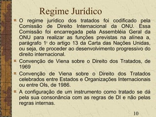 10
Regime Jurídico
O regime jurídico dos tratados foi codificado pela
Comissão de Direito Internacional da ONU. Essa
Comissão foi encarregada pela Assembléia Geral da
ONU para realizar as funções previstas na alínea a,
parágrafo 1o
do artigo 13 da Carta das Nações Unidas,
ou seja, de proceder ao desenvolvimento progressivo do
direito internacional.
Convenção de Viena sobre o Direito dos Tratados, de
1969
Convenção de Viena sobre o Direito dos Tratados
celebrados entre Estados e Organizações Internacionais
ou entre OIs, de 1986.
A configuração de um instrumento como tratado se dá
pela sua consonância com as regras de DI e não pelas
regras internas.
 