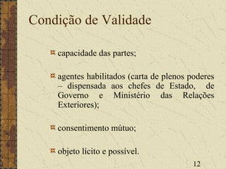 12
Condição de Validade
capacidade das partes;
agentes habilitados (carta de plenos poderes
– dispensada aos chefes de Estado, de
Governo e Ministério das Relações
Exteriores);
consentimento mútuo;
objeto lícito e possível.
 
