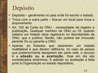 15
Depósito
Depósito – geralmente no país onde foi escrito o tratado.
Troca com a outra parte – fixa-se um local para troca e
arquivamento
Art. 102 da Carta da ONU – necessidade de registro e
publicação. Qualquer membro da ONU ou OI, quando
celebra um tratado deve registra-lo no Secretariado da
ONU, que o publica. Senão, não poderá ser invocado
perante 3o
s ou perante a ONU.
Apenas os Estados que assinaram um tratado
multilateral é que devem ratificá-lo; no caso de países
que posteriormente desejarem ser parte nele, o recurso
é a adesão ou a aceitação. Hoje em dia são
considerados sinônimos. A adesão ou aceitação é feita
junto à Organização ou estado depositário.
 