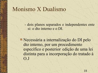 18
Monismo X Dualismo
- dois planos separados e independentes ente
si: o dto interno e o DI.
Necessária a internalização do DI pelo
dto interno, por um procedimento
específico e posterior edição de uma lei
distinta para a incorporação do tratado à
O.J
 