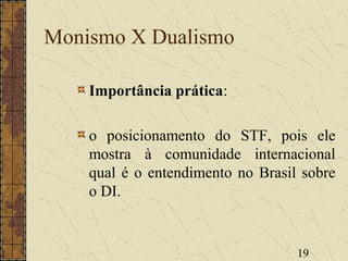 19
Monismo X Dualismo
Importância prática:
o posicionamento do STF, pois ele
mostra à comunidade internacional
qual é o entendimento no Brasil sobre
o DI.
 