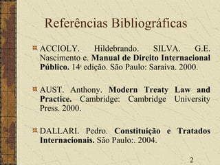 2
Referências Bibliográficas
ACCIOLY. Hildebrando. SILVA. G.E.
Nascimento e. Manual de Direito Internacional
Público. 14a
edição. São Paulo: Saraiva. 2000.
AUST. Anthony. Modern Treaty Law and
Practice. Cambridge: Cambridge University
Press. 2000.
DALLARI. Pedro. Constituição e Tratados
Internacionais. São Paulo:. 2004.
 