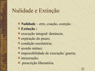22
Nulidade e Extinção
Nulidade – erro, coação, coerção.
Extinção :
execução integral/ denúncia;
expiração do prazo;
condição resolutória;
acordo mútuo;
impossibilidade de execução/ guerra;
inexecução;
prescrição liberatória.
 