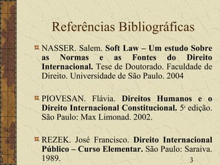 3
Referências Bibliográficas
NASSER. Salem. Soft Law – Um estudo Sobre
as Normas e as Fontes do Direito
Internacional. Tese de Doutorado. Faculdade de
Direito. Universidade de São Paulo. 2004
PIOVESAN. Flávia. Direitos Humanos e o
Direito Internacional Constitucional. 5a
edição.
São Paulo: Max Limonad. 2002.
REZEK. José Francisco. Direito Internacional
Público – Curso Elementar. São Paulo: Saraiva.
1989.
 